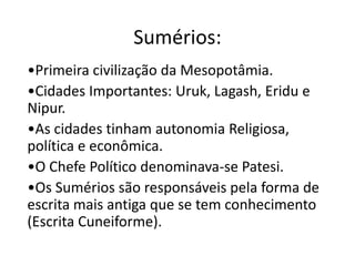 Sumérios:
•Primeira civilização da Mesopotâmia.
•Cidades Importantes: Uruk, Lagash, Eridu e
Nipur.
•As cidades tinham autonomia Religiosa,
política e econômica.
•O Chefe Político denominava-se Patesi.
•Os Sumérios são responsáveis pela forma de
escrita mais antiga que se tem conhecimento
(Escrita Cuneiforme).
 
