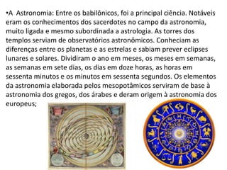 •A Astronomia: Entre os babilônicos, foi a principal ciência. Notáveis
eram os conhecimentos dos sacerdotes no campo da astronomia,
muito ligada e mesmo subordinada a astrologia. As torres dos
templos serviam de observatórios astronômicos. Conheciam as
diferenças entre os planetas e as estrelas e sabiam prever eclipses
lunares e solares. Dividiram o ano em meses, os meses em semanas,
as semanas em sete dias, os dias em doze horas, as horas em
sessenta minutos e os minutos em sessenta segundos. Os elementos
da astronomia elaborada pelos mesopotâmicos serviram de base à
astronomia dos gregos, dos árabes e deram origem à astronomia dos
europeus;
 