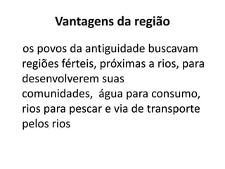Vantagens da região
os povos da antiguidade buscavam
regiões férteis, próximas a rios, para
desenvolverem suas
comunidades, água para consumo,
rios para pescar e via de transporte
pelos rios
 