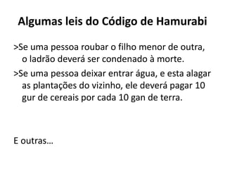 Algumas leis do Código de Hamurabi
>Se uma pessoa roubar o filho menor de outra,
o ladrão deverá ser condenado à morte.
>Se uma pessoa deixar entrar água, e esta alagar
as plantações do vizinho, ele deverá pagar 10
gur de cereais por cada 10 gan de terra.
E outras…
 