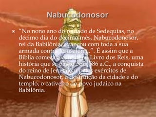  “No nono ano do reinado de Sedequias, no
décimo dia do décimo mês, Nabucodonosor,
rei da Babilônia, avançou com toda a sua
armada contra Jerusalém...”. É assim que a
Bíblia começa a contar, no Livro dos Reis, uma
história que se passou em 586 a.C., a conquista
do reino de Jerusalém pelos exércitos de
Nabucodonosor, a destruição da cidade e do
templo, o cativeiro do povo judaico na
Babilônia.
 