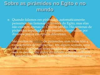 Quando falamos em pirâmides, automaticamente
pensamos nas famosas pirâmides do Egito, mas elas
não existem apenas no Oriente Médio. Há centenas de
pirâmides espalhadas pelo mundo, construídas por
diversos povos em épocas diferentes.
São muitos os estilos de pirâmides, mas todas têm a
característica de representar, em algum sentido, uma
tentativa dos nossos antepassados se comunicarem
com os deuses. Ao redor do mundo existem milhares
de pirâmides, cada qual com uma simbologia própria.
 