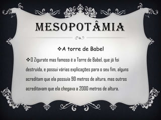 MESOPOTÂMIA
A torre de Babel
O Zigurate mas famoso é a Torre de Babel, que já foi
destruída, e possui várias explicações para o seu fim, alguns
acreditam que ela possuía 90 metros de altura, mas outros
acreditavam que ela chegava a 2000 metros de altura.
 