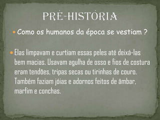  Como os humanos da época se vestiam ?
 Elas limpavam e curtiam essas peles até deixá-las
bem macias. Usavam agulha de osso e fios de costura
eram tendões, tripas secas ou tirinhas de couro.
Também faziam jóias e adornos feitos de âmbar,
marfim e conchas.
 