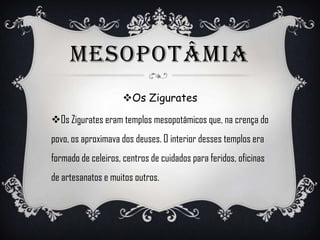 MESOPOTÂMIA
Os Zigurates
Os Zigurates eram templos mesopotâmicos que, na crença do
povo, os aproximava dos deuses. O interior desses templos era
formado de celeiros, centros de cuidados para feridos, oficinas
de artesanatos e muitos outros.
 