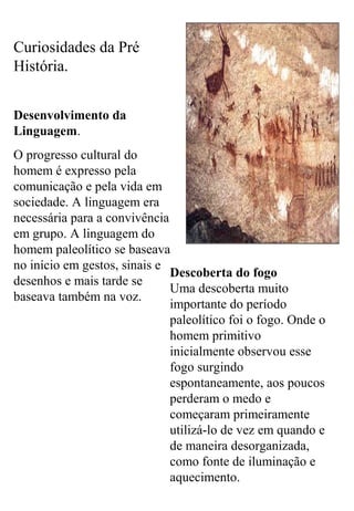 Curiosidades da Pré
História.
Desenvolvimento da
Linguagem.
O progresso cultural do
homem é expresso pela
comunicação e pela vida em
sociedade. A linguagem era
necessária para a convivência
em grupo. A linguagem do
homem paleolítico se baseava
no início em gestos, sinais e
desenhos e mais tarde se
baseava também na voz.
Descoberta do fogo
Uma descoberta muito
importante do período
paleolítico foi o fogo. Onde o
homem primitivo
inicialmente observou esse
fogo surgindo
espontaneamente, aos poucos
perderam o medo e
começaram primeiramente
utilizá-lo de vez em quando e
de maneira desorganizada,
como fonte de iluminação e
aquecimento.
 