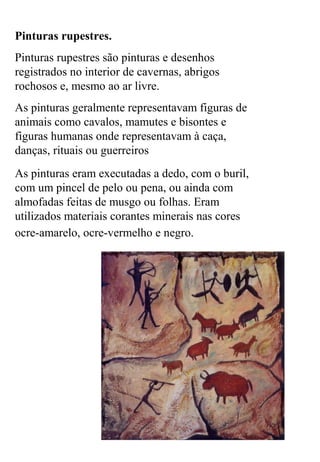 Pinturas rupestres.
Pinturas rupestres são pinturas e desenhos
registrados no interior de cavernas, abrigos
rochosos e, mesmo ao ar livre.
As pinturas geralmente representavam figuras de
animais como cavalos, mamutes e bisontes e
figuras humanas onde representavam à caça,
danças, rituais ou guerreiros
As pinturas eram executadas a dedo, com o buril,
com um pincel de pelo ou pena, ou ainda com
almofadas feitas de musgo ou folhas. Eram
utilizados materiais corantes minerais nas cores
ocre-amarelo, ocre-vermelho e negro.
 