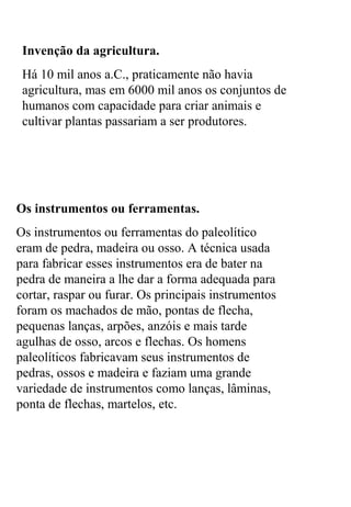 Invenção da agricultura.
Há 10 mil anos a.C., praticamente não havia
agricultura, mas em 6000 mil anos os conjuntos de
humanos com capacidade para criar animais e
cultivar plantas passariam a ser produtores.
Os instrumentos ou ferramentas.
Os instrumentos ou ferramentas do paleolítico
eram de pedra, madeira ou osso. A técnica usada
para fabricar esses instrumentos era de bater na
pedra de maneira a lhe dar a forma adequada para
cortar, raspar ou furar. Os principais instrumentos
foram os machados de mão, pontas de flecha,
pequenas lanças, arpões, anzóis e mais tarde
agulhas de osso, arcos e flechas. Os homens
paleolíticos fabricavam seus instrumentos de
pedras, ossos e madeira e faziam uma grande
variedade de instrumentos como lanças, lâminas,
ponta de flechas, martelos, etc.
 