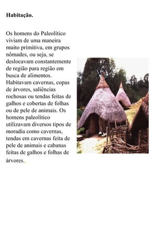 Habitação.
Os homens do Paleolítico
viviam de uma maneira
muito primitiva, em grupos
nômades, ou seja, se
deslocavam constantemente
de região para região em
busca de alimentos.
Habitavam cavernas, copas
de árvores, saliências
rochosas ou tendas feitas de
galhos e cobertas de folhas
ou de pele de animais. Os
homens paleolítico
utilizavam diversos tipos de
moradia como cavernas,
tendas em cavernas feita de
pele de animais e cabanas
feitas de galhos e folhas de
árvores.
 