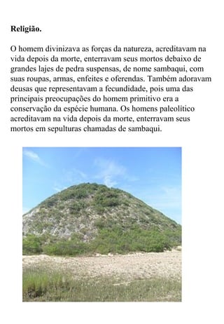 Religião.
O homem divinizava as forças da natureza, acreditavam na
vida depois da morte, enterravam seus mortos debaixo de
grandes lajes de pedra suspensas, de nome sambaqui, com
suas roupas, armas, enfeites e oferendas. Também adoravam
deusas que representavam a fecundidade, pois uma das
principais preocupações do homem primitivo era a
conservação da espécie humana. Os homens paleolítico
acreditavam na vida depois da morte, enterravam seus
mortos em sepulturas chamadas de sambaqui.
 