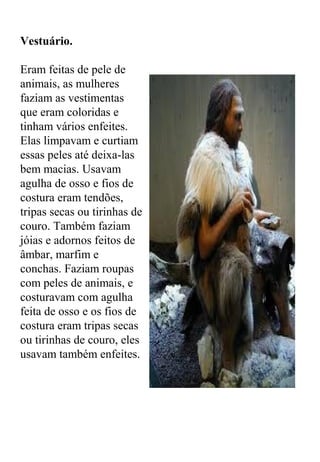 Vestuário.
Eram feitas de pele de
animais, as mulheres
faziam as vestimentas
que eram coloridas e
tinham vários enfeites.
Elas limpavam e curtiam
essas peles até deixa-las
bem macias. Usavam
agulha de osso e fios de
costura eram tendões,
tripas secas ou tirinhas de
couro. Também faziam
jóias e adornos feitos de
âmbar, marfim e
conchas. Faziam roupas
com peles de animais, e
costuravam com agulha
feita de osso e os fios de
costura eram tripas secas
ou tirinhas de couro, eles
usavam também enfeites.
 