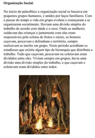 Organização Social.
No início do paleolítico a organização social se baseava em
pequenos grupos humanos, e unidos por laços familiares. Com
o passar do tempo a vida em grupo evoluiu e começaram a se
organizarem socialmente. Haviam uma divisão simples do
trabalho de acordo com idade e o sexo. Onde as mulheres
cuidavam das crianças e juntamente com elas eram
responsáveis pela coletas de frutos e raízes, os homens
caçavam, pescavam e defendiam o território, sempre
realizavam as tarefas em grupo. Neste período acreditam os
estudiosos que existia algum tipo de hierarquia que distribuía o
trabalho. Tudo que caçavam, pescavam ou coletavam eram
divididos entre eles. Viviam sempre em grupos, havia uma
divisão uma divisão simples do trabalho, e que caçavam e
coletavam eram divididos entre todos.
 