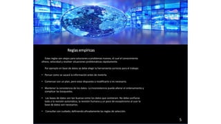 Estas reglas son atajos para soluciones a problemas nuevos, el cual el conocimiento
ofrece, velocidad y resolver situaciones problemáticas rápidamente.
Por ejemplo en base de datos se debe elegir la herramienta correcta para el trabajo:
• Pensar como se sacará la información antes de meterla.
• Comenzar con un plan, pero estar dispuesto a modificarlo si es necesario.
• Mantener la consistencia de los datos. La inconsistencia puede alterar el ordenamiento y
complicar las búsquedas.
• Las bases de datos son tan buenas como los datos que contienen. No debe confiarse
todo a la revisión automática, la revisión humana y un poco de escepticismo al usar la
base de datos son necesarios.
• Consultar con cuidado, definiendo afinadamente las reglas de selección.
Reglas empíricas
5
 
