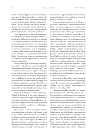 32

 

paulista. Diversas empresas, com vistas a diminuir
seus custos de planta de produção e na busca de
mão-de-obra mais barata, procuraram outras regiões, que oferecessem mais subsídios fiscais e mobiliários. Com isto,fecharam suas fabricas no ABC e
abriram outras nas regiões mais favoráveis, conseguindo assim a reestruturação tão desejada das
plantas de produção, e com custos mais baixos.
O que se observou, no entanto, foi um aumento desproporcional do desemprego em relação à
geração de trabalho nas novas fábricas, ou seja, não
só as empresas que saíram do ABC, mas as que
permaneceram, investiram em novas tecnologias
de produção para se tornarem mais competitivas
no mercado, aumentaram o nível de desemprego,
e criaram uma lacuna entre produtividade e geração de emprego. Ou seja, dificilmente um trabalhador desempregado encontrará novo emprego
nas mesmas condições profissionais, e com os
mesmos rendimentos.
Nesse contexto geral de rearranjos industriais,
que tendem a não absorver a crescente oferta de
mão-de-obra desempregada, não só no ABC, mas
no Brasil como um todo, causa espanto a afirmação
de que o Estado deve se retirar da economia, deixando que o mercado se auto-regule. Mas surgiram
vozes pedindo que o governo não interfira onde é
necessário para criar oportunidades de emprego nas
localidades que precisam crescer e se desenvolver, e,
da mesma forma, não incentive as empresas a não
sair de onde elas estão instaladas, amenizando assim,
os inevitáveis impactos do desemprego.
Mas o que verificamos, na verdade, é a inevitabilidade do fenômeno de rearranjos industriais, e
diante isso não podemos negar a importância dos
mecanismos de ajustamentos das plantas as exigências de competitividade das empresas no novo
ambiente econômico gerado com a estabilização e
abertura econômica.
Tendo em vista a extrema necessidade de investigar-se a fundo as tendências modernas em torno
do que se chama desindustrialização e as medidas
tomadas em política econômica pelos governos
atuais na América Latina a partir de 1990, com a
abertura econômica e os ajustamentos monetários
destes governos conjuntamente com a dinâmica
contemporânea dos mercados internacionais no

Revista Eletrônica

Brasil, torna-se urgente um esforço de conceituação e explicação do tema para futuras práticas de
políticas econômicas racionais.
O que se nota e se evidencia no Brasil, após o
sucesso da estabilização promovida pelo Plano
Real, é um vigoroso processo de ajustamentos
industriais, nos tamanhos das empresas, em busca de menores custos médios, que sejam suficientes para encontrar condições propiciadoras de
economias de escala. Houve na maioria das grandes e médias empresas essa mudança estrutural
que pôde orientá-las a adentrarem o mercado
aberto mundializado e altamente competitivo,
reajustando-se a esse novo mercado graças às
políticas adotadas, principalmente, no governo do
presidente Fernando Henrique Cardoso. Nesse
período a entrada de investimentos externos foi
beneficiada por políticas de câmbio flexível e de
juros altos, possibilitando privatizações em larga
escala com o intuito de aumentar a eficiência das
empresas estatais, diminuindo o ônus do Estado
na economia e ajustando o Brasil ao “consagrado”
ideal promovido pelo chamado “Consenso de
Washington” na década de 1970 e mostrando ao
mercado o novo ideal brasileiro, no que se refere
às orientações políticas.
Nesse aspecto, ficou clara a necessidade de
ajustamentos industriais, e tornou-se evidente que
muitas das empresas não teriam condições de se
adequar a essa nova dinâmica mundial a partir da
abertura comercial de 1990.
Observa-se nos dados fornecidos por instituições de pesquisa como IBGE, Ipea, Sebrae, Acisa e
Dieese que houve o fechamento de muitas empresas nas regiões metropolitanas. O fechamento
dessas empresas, contudo, não significou necessariamente que elas não existam mais ou que não se
abriram outras no mesmo período. Muitas das
empresas fechadas nas regiões metropolitanas, por
exemplo, no ABC paulista, reabriram seus parques
industriais em outras localidades, realinhando seus
interesses de reajustamentos, do tamanho da empresa, com a chamada guerra fiscal, promovidas
pelos Estados em busca de novos investimentos
locais e receitas tributárias. Neste aspecto, a desindustrialização ocorrida no ABC paulista promoveu
a industrialização em outros estados, e até mesmo

 