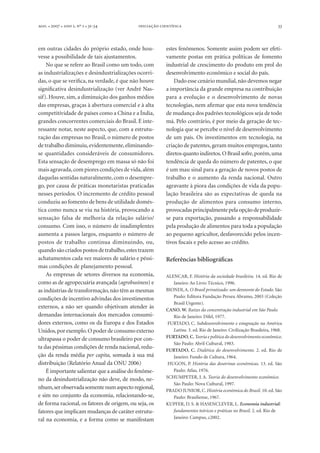 . l  l  , º  l -

 

em outras cidades do próprio estado, onde houvesse a possibilidade de tais ajustamentos.
No que se refere ao Brasil como um todo, com
as industrializações e desindustrializações ocorridas, o que se verifica, na verdade, é que não houve
significativa desindustrialização (ver André Nassif). Houve, sim, a diminuição dos ganhos médios
das empresas, graças à abertura comercial e à alta
competitividade de países como a China e a Índia,
grandes concorrentes comerciais do Brasil. É interessante notar, neste aspecto, que, com a estruturação das empresas no Brasil, o número de postos
de trabalho diminuiu, evidentemente, eliminandose quantidades consideráveis de consumidores.
Esta sensação de desemprego em massa só não foi
mais agravada, com piores condições de vida, além
daquelas sentidas naturalmente, com o desemprego, por causa de práticas monetaristas praticadas
nesses períodos. O incremento de crédito pessoal
conduziu ao fomento de bens de utilidade doméstica como nunca se viu na história, provocando a
sensação falsa de melhoria da relação salário/
consumo. Com isso, o número de inadimplentes
aumenta a passos largos, enquanto o número de
postos de trabalho continua diminuindo, ou,
quando são criados postos de trabalho, estes trazem
achatamentos cada vez maiores de salário e péssimas condições de planejamento pessoal.
As empresas de setores diversos na economia,
como as de agropecuária avançada (agrobusiness) e
as indústrias de transformação, não têm as mesmas
condições de incentivo advindas dos investimentos
externos, a não ser quando objetivam atender às
demandas internacionais dos mercados consumidores externos, como os da Europa e dos Estados
Unidos, por exemplo. O poder de consumo externo
ultrapassa o poder de consumo brasileiro por conta das péssimas condições de renda nacional, redução da renda média per capita, somada à sua má
distribuição (Relatório Anual da ONU 2006)
É importante salientar que a análise do fenômeno da desindustrialização não deve, de modo, nenhum, ser observada somente num aspecto regional,
e sim no conjunto da economia, relacionando-se,
de forma racional, os fatores de origem, ou seja, os
fatores que implicam mudanças de caráter estrutural na economia, e a forma como se manifestam

33

estes fenômenos. Somente assim podem ser efetivamente postas em prática políticas de fomento
industrial de crescimento do produto em prol do
desenvolvimento econômico e social do país.
Dado esse cenário mundial, não devemos negar
a importância da grande empresa na contribuição
para a evolução e o desenvolvimento de novas
tecnologias, nem afirmar que esta nova tendência
de mudança dos padrões tecnológicos seja de todo
má. Pelo contrário, é por meio da geração de tecnologia que se percebe o nível de desenvolvimento
de um país. Os investimentos em tecnologia, na
criação de patentes, geram muitos empregos, tanto
diretos quanto indiretos. O Brasil sofre, porém, uma
tendência de queda do número de patentes, o que
é um mau sinal para a geração de novos postos de
trabalho e o aumento da renda nacional. Outro
agravante à piora das condições de vida da população brasileira são as expectativas de queda na
produção de alimentos para consumo interno,
provocadas principalmente pela opção de produzirse para exportação, passando a responsabilidade
pela produção de alimentos para toda a população
ao pequeno agricultor, desfavorecido pelos incentivos fiscais e pelo acesso ao crédito.

Referências bibliográficas
ALENCAR, F. História da sociedade brasileira. 14. ed. Rio de
Janeiro: Ao Livro Técnico, 1996.
BIONDI, A. O Brasil privatizado: um desmonte do Estado. São
Paulo: Editora Fundação Perseu Abramo, 2003 (Coleção
Brasil Urgente).
CANO, W. Raízes da concentração industrial em São Paulo.
Rio de Janeiro: Difel, 1977.
FURTADO, C. Subdesenvolvimento e estagnação na América
Latina. 3. ed. Rio de Janeiro: Civilização Brasileira, 1968.
FURTADO, C. Teoria e política do desenvolvimento econômico.
São Paulo: Abril Cultural, 1983.
FURTADO, C. Dialética do desenvolvimento. 2. ed. Rio de
Janeiro: Fundo de Cultura, 1964.
HUGON, P. História das doutrinas econômicas. 13. ed. São
Paulo: Atlas, 1976.
SCHUMPETER, J. A. Teoria do desenvolvimento econômico.
São Paulo: Nova Cultural, 1997.
PRADO JUNIOR, C. História econômica do Brasil. 10. ed. São
Paulo: Brasiliense, 1967.
KUPFER, D. S. & HASENCLEVER, L. Economia industrial:
fundamentos teóricos e práticas no Brasil. 2. ed. Rio de
Janeiro: Campus, c2002.

 