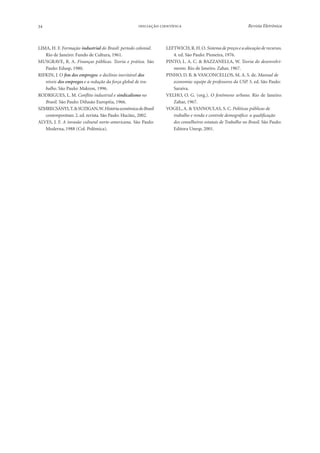 34

 

LIMA, H. F. Formação industrial do Brasil: período colonial.
Rio de Janeiro: Fundo de Cultura, 1961.
MUSGRAVE, R. A. Finanças públicas. Teoria e prática. São
Paulo: Edusp, 1980.
RIFKIN, J. O fim dos empregos: o declínio inevitável dos
níveis dos empregos e a redução da força global de trabalho. São Paulo: Makron, 1996.
RODRIGUES, L. M. Conflito industrial e sindicalismo no
Brasil. São Paulo: Difusão Européia, 1966.
SZMRECSÁNYI, T. & SUZIGAN, W. História econômica do Brasil
contemporâneo. 2. ed. revista. São Paulo: Hucitec, 2002.
ALVES, J. F. A invasão cultural norte-americana. São Paulo:
Moderna, 1988 (Col. Polêmica).

Revista Eletrônica

LEFTWICH, R. H. O. Sistema de preços e a alocação de recursos.
4. ed. São Paulo: Pioneira, 1976.
PINTO, L. A. C. & BAZZANELLA, W. Teoria do desenvolvimento. Rio de Janeiro. Zahar, 1967.
PINHO, D. B. & VASCONCELLOS, M. A. S. de. Manual de
economia: equipe de professores da USP. 5. ed. São Paulo:
Saraiva.
VELHO, O. G. (org.). O fenômeno urbano. Rio de Janeiro:
Zahar, 1967.
VOGEL, A. & YANNOULAS, S. C. Políticas públicas de
trabalho e renda e controle demográfico: a qualificação
dos conselheiros estatais de Trabalho no Brasil. São Paulo:
Editora Unesp, 2001.

 