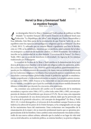 Recensión 235 
Hervé Le Bras y Emmanuel Todd 
Le mystère français 
PARÍS, SEUIL, 2013 
Los demógrafos Hervé Le Bras y Emmanuel Todd acaban de publicar un libro 
titulado “Le mystère français” (El misterio francés) en la editorial Seuil cuya 
colección “La République des idées” está dirigida por Pierre Rosanvallon y 
Ivan Jablonka. Este libro parte de la constatación de que Francia “sufre de un des-equilibrio 
entre los espacios antropológicos y religiosos que la constituyen” (Le Bras 
y Todd, 2013: 7), sabiendo que su corazón liberal e igualitario, que hizo la Revolu-ción 
en 1789, se ha debilitado, mientras que su periferia, anteriormente fiel al idea-rio 
jerárquico y a menudo de tradición católica, es ahora dominante. Ese trabajo se 
inscribe en la continuidad de su obra titulada “L’invention de la France” (Le Bras y 
Todd, 1981) que ya ponía de manifiesto la diversidad y la vigencia de los sistemas 
tradicionales en el Hexágono. 
La novedad de la obra de Le Bras y Todd estriba en la demostración de la inci-dencia 
de la estructura familiar y de la tradición religiosa sobre las opiniones, actitu-des 
y actos de los individuos. Así, observan que la vida política, aparentemente estruc-turada 
por los enfrentamientos de intereses y de clases, está en realidad determinada 
por las tradiciones religiosas y familiares. Esta tesis puede parecer sorprendente en las 
sociedades contemporáneas globalizadas donde la población agrícola es estadística-mente 
insignificante y la desindustrialización es masiva. Los propios autores recono-cen 
que, entre 1980 y 2010, Francia se ha convertido en una sociedad posindustrial. 
En ese sentido, consideran que el país ha cambiado en una mayor medida durante los 
últimos treinta años que durante los cincuenta años anteriores. 
Así, constatan una aceleración del cambio con la masificación de la enseñanza 
secundaria y superior entre 1966 y 1971 y, sobre todo, entre 1981 y 1995, con una pro-porción 
de titulares del bachillerato que alcanza el 37,2%. No en vano, esta expansión 
no se ha acompañado de una democratización cultural, dado que ha provocado una 
“inversión de la pirámide educativa y del concepto de desigualdad” (Le Bras y Todd, 
2013: 12). A nivel demográfico, el retroceso de la fecundidad, aunque Francia se sitúa 
todavía a la cabeza de los países de la Unión Europea, se ha compaginado con un auge 
de los nacimientos fuera del matrimonio. Estas evoluciones son inseparables de la 
emancipación de la mujer y de su inserción profesional masiva que se aproxima pro-gresivamente 
al de los hombres. Estos cambios están estrechamente vinculados al desa-rrollo 
de una nueva cultura urbana, sabiendo que la ciudad es un lugar de vida total 
con su nivel educativo, su tradición política, su sistema familiar y su práctica religiosa. 
 