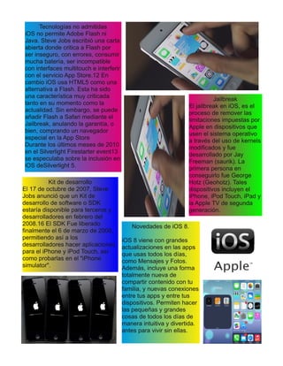 Tecnologías no admitidas
iOS no permite Adobe Flash ni
Java. Steve Jobs escribió una carta
abierta donde critica a Flash por
ser inseguro, con errores, consumir
mucha batería, ser incompatible
con interfaces multitouch e interferir
con el servicio App Store.12 En
cambio iOS usa HTML5 como una
alternativa a Flash. Esta ha sido
una característica muy criticada
tanto en su momento como la
actualidad. Sin embargo, se puede
añadir Flash a Safari mediante el
Jailbreak, anulando la garantía, o
bien, comprando un navegador
especial en la App Store
Durante los últimos meses de 2010
en el Silverlight Firestarter event13
se especulaba sobre la inclusión en
iOS deSilverlight 5.
Jailbreak
El jailbreak en iOS, es el
proceso de remover las
limitaciones impuestas por
Apple en dispositivos que
usen el sistema operativo
a través del uso de kernels
modificados y fue
desarrollado por Jay
Freeman (saurik). La
primera persona en
conseguirlo fue George
Hotz (Geohotz). Tales
dispositivos incluyen el
iPhone, iPod Touch, iPad y
la Apple TV de segunda
generación.
Kit de desarrollo
El 17 de octubre de 2007, Steve
Jobs anunció que un Kit de
desarrollo de software o SDK
estaría disponible para terceros y
desarrolladores en febrero del
2008.16 El SDK Fue liberado
finalmente el 6 de marzo de 2008,
permitiendo así a los
desarrolladores hacer aplicaciones
para el iPhone y iPod Touch, así
como probarlas en el "iPhone
simulator".
Novedades de iOS 8.
iOS 8 viene con grandes
actualizaciones en las apps
que usas todos los días,
como Mensajes y Fotos.
Además, incluye una forma
totalmente nueva de
compartir contenido con tu
familia, y nuevas conexiones
entre tus apps y entre tus
dispositivos. Permiten hacer
las pequeñas y grandes
cosas de todos los días de
manera intuitiva y divertida.
antes para vivir sin ellas.
 