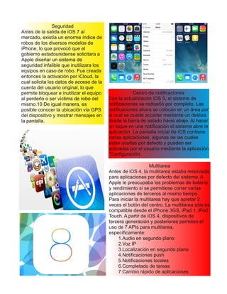 Seguridad
Antes de la salida de iOS 7 al
mercado, existía un enorme índice de
robos de los diversos modelos de
iPhone, lo que provocó que el
gobierno estadounidense solicitara a
Apple diseñar un sistema de
seguridad infalible que inutilizara los
equipos en caso de robo. Fue creada
entonces la activación por iCloud, la
cual solicita los datos de acceso de la
cuenta del usuario original, lo que
permite bloquear e inutilizar el equipo
al perderlo o ser víctima de robo del
mismo.10 De igual manera, es
posible conocer la ubicación vía GPS
del dispositivo y mostrar mensajes en
la pantalla.
Centro de notificaciones
Con la actualización iOS 5, el sistema de
notificaciones se rediseñó por completo. Las
notificaciones ahora se colocan en un área por
la cual se puede acceder mediante un deslize
desde la barra de estado hacia abajo. Al hacer
un toque en una notificación el sistema abre la
aplicación. La pantalla inicial de iOS contiene
varias aplicaciones, algunas de las cuales
están ocultas por defecto y pueden ser
activadas por el usuario mediante la aplicación
"Configuración.
Multitarea
Antes de iOS 4, la multitarea estaba reservada
para aplicaciones por defecto del sistema. A
Apple le preocupaba los problemas de batería
y rendimiento si se permitiese correr varias
aplicaciones de terceros al mismo tiempo.
Para iniciar la multitarea hay que apretar 2
veces el botón del centro. La multitarea sólo es
compatible desde el iPhone 3GS, iPad 1, iPod
Touch. A partir de iOS 4, dispositivos de
tercera generación y posteriores permiten el
uso de 7 APIs para multitarea,
específicamente:
1.Audio en segundo plano
2.Voz IP
3.Localización en segundo plano
4.Notificaciones push
5.Notificaciones locales
6.Completado de tareas
7.Cambio rápido de aplicaciones
 