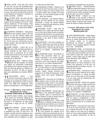 7-DON LICOR - Este año solo corrió
una vez y le fue mal quedando lejos
muy lejos en La Plata donde cerró la mar-
cha en doce cuadras hace poco mas de
un mes. Con pocas actuaciones el hijo de
Lucky Roberto es ganador y siempre ha
estado prendido… LANCE.
7a-JULEPE SAM - No corre del año
pasado cuando estuvo a solo una
cabeza de dar el golpe a $17,30 en 1500
metros platenses. El del Gracias Viejo
prepara su regreso en una carrera que si
lo encuentra bien… se lleva todo. BRAVI-
SIMO.
8-GOODBYE SADNESS - Reaparece
desde el año pasado; pese a que fue
décimo en las dos últimas habrá que
tener en cuenta que en ambas llegó muy
cerquita y como "llevándolos por delan-
te", de ahí que son mentirosas sus dos
últimas "papas". Ojo que llega muy bien y
puede dar la nota.
9-HAWK VISION - Corrió feo en la
milla, pero antes se había prendido en
catorce cuadras en San Isidro en una
entrega que lo posiciona de la mejor
manera para el lote de hoy. El zaino tiene
muchas condiciones y es lógico verlo
prendido en la definición.
10-MICAELA SHY - Retorna desde
agosto del año pasado, sin dudas
una yegua de tremendas condiciones
que siempre hizo buenas carreras y ade-
más fue heroína clásica en Palermo en
diciembre de 2014. El lote es severo,
pero sus cualidades son amplias. BRAVI-
SIMA.
11-SOUTHERN LIGHT - Tras
muchas incursiones viene de salir
de pobre en la arena de Palermo, en su
campaña la regularidad ha sido su mayor
virtud; hoy salta dos categorías, pero
llega muy preparada; no va a desentonar.
6ª carr. - 1.200 metros. A las 13.50 hs.
(Perdedores de 3 años)
Colonial Glad abre el Cabildo
1-CAPITU QUE TI AMO - Gran trabajo
de José Luis "Toncorra" Márquez en
la puesta a punto de la Wood be Willing
del stud LL El Relincho; la zaina tiene
condiciones y llega con los 10. ATEN-
CION.
1ª-STAY AWAKE - Cuarto, tercero,
segundo y hoy… parece estar listo
a quedarse con todo. Si bien fue a 10
cuerpos, resulta mas que valiosa su evo-
lución y sobre todo su regularidad, algo
muy valorable para la categoría. La lógi-
ca indica que se lleva todo.
2-POSEIDOM STORM - Debutó en la
recta de San Francisco hace un año y
tras varios meses en marzo pasado vino
a nuestro medio para quedar muy lejos
ante Kiran en una carrera similar a la de
hoy… tiene que mejorar.
3-CITY REVIEW - Las mejores referen-
cias del City Banker en una madre
importada a cargo de Daniel Alberto
Ruben; su andar privado ilusiona y el lote
se presta… ATENCION.
4-COLONIAL GLAD - Tras mas de
medio año y luego del estreno regre-
só y lo hizo de la mejor forma al colocar-
se tercero ante Kiran en una prueba casi
calcada a la de hoy. Ha seguido en plena
evolución y hoy tiene la gran chance.
BRAVISIMO.
5-GUACHAZO - Con dos entregas no
la han salido bien las cosas al pupilo
de Miguel Arias; este año no corrió en la
que ganó Kiran y ahora buscará recupe-
rarse en la reprise… esperamos una
mejoría.
6-ILUSIONADO HALO - Se trata de un
Fer Halo (Southern Halo) en una
madre importada y de mucho predica-
mento; en privado se lo ve realmente
muy bien, por lo que creemos con segu-
ridad que no va a pasar desapercibido.
7-KIMLIK - Tercero en Palermo y cuar-
to en San Isidro en sus dos entregas
en este año, sumado a varios arrimes en
nuestro medio, donde inclusive fue
segundo en la Polla de Productos. Tiene
méritos como para poder destacarse.
BRAVO.
8-INGIUSTO - Muy bien en La Plata en
su estreno, pero no tanto acá cuando
se esperaba mucho mas en una prueba
como la de hoy. Sabemos que tiene cua-
lidades y que se ha trabajado en su recu-
peración. OJO.
9-QUE MILAGROSA - Quedó lejos en
Rosario y las anteriores habían sido
solo arrimes para la pensionista de
Matías Tantera. El lote es severo para lo
que nos ha mostrado hasta acá.
10-MYSTERIOSO INT - Pobre, muy
pobre lo ofrecido hasta acá por el
Gradepoint del stud Doña Lucía. Conoce
el paño muy bien y habrá que esperar a
que mejore.
11-CELEBRIDAD INC - Si bien cruzó
a una docena de cuerpos de la
ganadora, habrá que reconocer que de a
poco viene adelantando la hija de Include
que prepara Atilio Mirón. Pese a encarar
los machos es probable que se prenda.
12-FRAN HALO - Paulatinamente
fue mejorando desde lo que fue su
inicio, el zaino se mueve bien en privado
y sabemos que existen grandes expecta-
tivas de cara a su futuro. LANVE.
13-VISA ROCK - Debutó con una
chapa el año pasado y luego no
fue mas de la partida; hoy regresa en una
carrera pareja, creemos que puede col-
garse de alguna chapita interesante.
7ª carrera - 600 metros. A las 14.30
(Perdedores de 2 años)
Buena para mi
1-VIDA FRANCISCANA - Llega desde
Oro Verde la zaina hija de Que Vida
Buena, su madre Shadima fue ganadora
en nuestro medio, en el glorioso
Almafuerte de Paraná y también en
Palermo. Hoy el legado seguirá a través
de su hija… ATENCION.
2-BOMBAZO TANK - El hermanito de
Bombazo Plus y todas las esperanzas
en sus patas para el alazán que hoy pro-
mete estar en este lote. Llega muy pre-
parado y todo indica que no será fácil
poder derrotarlo. MUY BRAVO.
3-TIBETANO - Se entreveró ante
Zensations en marzo pasado en una
carrera muy parecida a la de hoy; ha
mejorado grande en privado y tal vez… al
punto de dar el golpe.
4-EDWARD KING - Armonioso el ala-
zán hijo de Inter Optimist de la caba-
lleriza La Peregina y a cargo de Atilio
Mirón; se lo ve muy bien en sus ensayos
y es por esto que las esperanzas son
muchas. CUIDADO.
5-GOOD FOR ME - Perdió a la cabeza
la Copa Precoces y luego cuando fue
al codo no le salieron bien las cosas,
pues se esperaba mucho mas de la
zaina. Regresa a la recta y creemos que
estará en su "hábitat". CANDIDATA.
6-BIG BLACK - Lo trae Carlitos Oroño
desde Oro Verde y esto ya es un buen
dato en cuanto a preparación y sobre
todo a posibilidades para la ocasión. Es
ligero y creemos que no va a pasar des-
apercibido.
7-FAROLEO - Fue tercero el año pasa-
do en la Copa Precoces a tres cuer-
pos y detrás de Good For Me (rival de
hoy); luego no fue mas de la partida y
ahora en una prueba bastante parecida
está en plenas condiciones de dar el
salto.
 