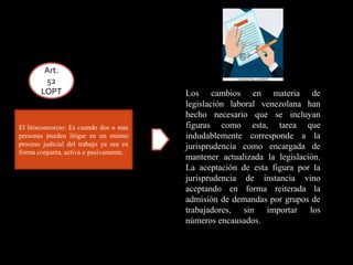 El litisconsorcio: Es cuando dos o mas
personas pueden litigar en un mismo
proceso judicial del trabajo ya sea en
forma conjunta, activa o pasivamente.
Art.
52
LOPT Los cambios en materia de
legislación laboral venezolana han
hecho necesario que se incluyan
figuras como esta, tarea que
indudablemente corresponde a la
jurisprudencia como encargada de
mantener actualizada la legislación.
La aceptación de esta figura por la
jurisprudencia de instancia vino
aceptando en forma reiterada la
admisión de demandas por grupos de
trabajadores, sin importar los
números encausados.
 