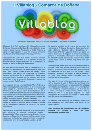El  pasado  9  de  Abril  tuvo  lugar  el  II  Villablog  Comarca  de    La  siguiente  actividad  corrió  a  cargo  de  los  grupos  de 
Doñana en Rociana del Condado. En esta edición los temas                 voluntarios  de  Andalucía  Compromiso  Digital  que  fueron 
versaron  sobre  Nuevas  Tecnologías  y  Medio  Ambiente  y              sobre  Cámaras  Digitales,  Libros  Electrónicos  y   
contó con la participación de unas 150 personas la mayoría               Dispositivos  GPS.  Por  supuesto  también  se  realizó  un 
de ellas provenientes de otras localidades y provincias.                 taller  a  de  creación  de  blogs  en  el  centro  Guadalinfo  por 
                                                                         parte de su dinamizador Antonio Jesús Carrasco. Otros de 
Todo comenzaba a las 9 de la mañana cuando los primeros                  los talleres fueron los realizados por Francisco José Pérez 
participantes  se  acercaban  a  a  la  Sociedad  Casino  de             Aguilar  sobre  Twitter  y  Teresa  Puig  sobre  radio  por 
Rociana lugar de acogida del evento, tras la inscripción y el            Internet.
reparto de bolsas un desayuno les esperaba. 
                                                                         Finalizamos los talleres y un almuerzo nos esperaba en el 
En  esta  edición  contábamos  para  la  inauguración  con  la           patio  del casino  para reponer  fuerzas y para comenzar  el 
participación  del  Consejero  de  Medio  Ambiente  José  Juan           pueblog, un recorrido turístico que en esta ocasión visitaría 
Díaz  Trillo  ,  Amaro  Huelva  alcalde  del  pueblo  y  otras           la  Cooperativa  del  vino  Ntra.  Sra.  del  Socorro,  Lujovi 
autoridades.  Esta  edición  fue  presentada  por  Francisco             productor  y  exportador  de  fresas  y  la  bodega  Contreras. 
Soriano,  componente  de  la  organización.  Todos  estos                En  todos  estos  lugares  fuimos  informados  sobre  la 
momentos  fueron  recogidos  por  la  televisión  autonómica             actividad que se desarrollaba. 
Canal  Sur  y  por  la  comarcal  Condavisión,  además  de                
nuestra emisora Radio Rociana.                                           Con  algo  de  retraso  volvíamos  al  casino  para  tomar  un 
                                                                         café  y  escuchar  la  voz  de  Moisés  de  los  Reyes  a  la 
Comenzaba la primera ponencia titulada: Medio Ambiente y                 guitarra  con  Javier  Flores  y  se  clausuraba  el  II  Villablog 
TICs (Tecnologías de la Información y de la Comunicación) y              con el sorteo de importantes regalos como un miniportatil 
corrió  a  cargo  de    Antonio  García  Rebollo,  de  la  Fundación     o una blackberry, pero continuaba con la ruta de la tapa en 
Doñana  21,  quien  dio  una  visión  de  la  importancia  de  la        4  bares  cercanos  al  centro:  Casino,  Relax,  Cine  y 
Comarca de Doñana además de exponer algunos proyectos                    Monteluna.  Por  2  €  se  pudo  degustar  una  tapa 
relacionados con el I+D+I que se desarrollan en la Comarca.              acompañado de una cerveza y al finalizar se votó la mejor 
Seguidamente  fue  el  turno  de  Aurelio  Barreda  Guerrero  del        tapa que resultó ser la de Monteluna.
Centro Tecnológico para el Desarrollo Sostenible 
Amena  fue  la exposición  del  Proyecto Oxigénate.NET, cuya             Se consolida así el II Villablog, con la alegría y satisfacción 
función es concienciar, informar, educar y difundir los valores          que  manifiestan  sus  participantes.  Nos  vemos  en  la 
de  la  sostenibilidad  mediante  la  utilización  de  medios            tercera edición.
tecnológicos.
                                                                         Juan  Hernández  es  Coorganizador  del  I  y  II  VillaBlog 
Seguidamente  un  pequeño  tentempié  en  el  mismo  casino              Comarca  de  Doñana  y  editor  del  blog 
para  comenzar  la  segunda  conferencia  titulada:                      lascallejuelas.blogspot.com
Discapacidad y TICs a cargo de Jonathan Chacón, Técnico 
Superior  en  Desarrollo  de  Aplicaciones  Informáticas,  donde 
nos expuso la dificultad que todavía tienen las personas con 
discapacidad como él (invidente) para acceder a la red.
 