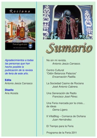 Agradecimientos a todas      No sin mi revista.
las personas que han              Antonio Jesús Carrasco.
hecho posible la 
publicación de la revista    Centro Cultural
de feria de este año.        “Odón Betanzos Palacios”
                                 Encarnación Padilla.
Edita
Antonio Jesús Carrasco       La Sociedad Casino de Rociana
                                 José Antonio Cabrera.
Diseño
Ana Acosta                   Una Generación de Radio
                                 Francisco José Pérez.

                             Una Feria marcada por la crisis...
                             de ideas
                                  Gema Ligero.

                             II VillaBlog – Comarca de Doñana
                                    Juan Hernández.

                             El Tiempo para la Feria

                             Programa de la Feria 2011
 