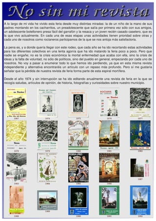 A lo largo de mi vida he vivido esta feria desde muy distintas miradas: la de un niño de la mano de sus 
padres montando en los cacharritos, un preadolescente que salía por primera vez sólo con sus amigos, 
un adolescente botellonero presa fácil del garrafón y la resaca y un joven recién casado casetero, que es 
la  que  vivo  actualmente.  En  cada  una  de  esas  etapas  unas  actividades  tienen  prioridad  sobre  otras  y 
cada uno de nosotros como rocianeros participamos de la que se nos antoja más satisfactoria.

La pena es, y a donde quería llegar con este rodeo, que cada año se ha ido recortando estas actividades 
para  los  diferentes  colectivos  en  una  lenta  agonía  que  ha  ido  matando  la  feria  poco  a  poco.  Pero  que 
nadie  se  engañe;  no  es  la  crisis  económica  la  mortal  enfermedad  que  acaba  con  ella,  sino  la  crisis de 
ideas y la falta de voluntad, no sólo de políticos, sino del pueblo en general, empezando por cada uno de 
nosotros.  No  voy  a  pasar  a  enumerar  todo  lo  que  hemos  ido  perdiendo,  ya  que  en  esta  misma  revista 
independiente  y  alternativa  encontraréis  un  artículo  con  un  repaso  más  profundo.  Pero  sí  me  gustaría 
señalar que la pérdida de nuestra revista de feria forma parte de esta espiral mortífera.

Desde  el  año  1974  y  sin  interrupción  se  ha  ido  editando  anualmente  una  revista  de  feria  en  la  que  se 
recogía saludas, artículos de opinión, de historia, fotografías y curiosidades sobre nuestro municipio. 
 