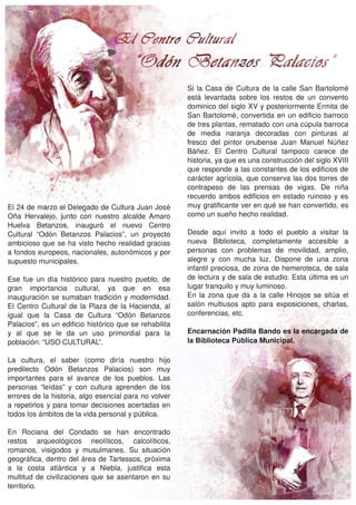 Si  la  Casa  de  Cultura  de  la  calle  San  Bartolomé 
                                                              está  levantada  sobre  los  restos  de  un  convento 
                                                              dominico del siglo XV y posteriormente Ermita de 
                                                              San  Bartolomé,  convertida  en  un  edificio  barroco 
                                                              de tres plantas, rematado con una cúpula barroca 
                                                              de  media  naranja  decoradas  con  pinturas  al 
                                                              fresco  del  pintor  onubense  Juan  Manuel  Núñez 
                                                              Báñez.  El  Centro  Cultural  tampoco  carece  de 
                                                              historia, ya que es una construcción del siglo XVIII 
                                                              que responde a las constantes de los edificios de 
                                                              carácter agrícola, que conserva las dos torres de 
                                                              contrapeso  de  las  prensas  de  vigas.  De  niña 
                                                              recuerdo  ambos  edificios  en  estado  ruinoso  y  es 
El 24 de marzo el Delegado de Cultura Juan José               muy gratificante ver en qué se han convertido, es 
Oña  Hervalejo,  junto  con  nuestro  alcalde  Amaro          como un sueño hecho realidad.
Huelva  Betanzos,  inauguró  el  nuevo  Centro 
Cultural  “Odón  Betanzos  Palacios”,  un  proyecto           Desde  aquí  invito  a  todo  el  pueblo  a  visitar  la 
ambicioso  que  se  ha  visto  hecho  realidad  gracias       nueva  Biblioteca,  completamente  accesible  a 
a fondos europeos, nacionales, autonómicos y por              personas  con  problemas  de  movilidad,  amplio, 
supuesto municipales.                                         alegre  y  con  mucha  luz.  Dispone  de  una  zona 
                                                              infantil preciosa, de zona de hemeroteca, de sala 
Ese  fue  un  día  histórico  para  nuestro  pueblo,  de      de lectura y de sala de estudio. Esta última es un 
gran  importancia  cultural,  ya  que  en  esa                lugar tranquilo y muy luminoso.
inauguración se sumaban tradición y modernidad.               En  la  zona  que  da  a  la  calle  Hinojos  se  sitúa  el 
El  Centro  Cultural  de  la  Plaza  de  la  Hacienda,  al    salón  multiusos  apto  para  exposiciones,  charlas, 
igual  que  la  Casa  de  Cultura  “Odón  Betanzos            conferencias, etc.
Palacios”, es un edificio histórico que se rehabilita 
y  al  que  se  le  da  un  uso  primordial  para  la         Encarnación Padilla Bando es la encargada de 
población: “USO CULTURAL”.                                    la Biblioteca Pública Municipal.

La  cultura,  el  saber  (como  diría  nuestro  hijo 
predilecto  Odón  Betanzos  Palacios)  son  muy 
importantes  para  el  avance  de  los  pueblos.  Las 
personas  “leídas”  y  con  cultura  aprenden  de  los 
errores de la historia, algo esencial para no volver 
a repetirlos  y para tomar decisiones acertadas en 
todos los ámbitos de la vida personal y pública.

En  Rociana  del  Condado  se  han  encontrado 
restos  arqueológicos  neolíticos,  calcolíticos, 
romanos,  visigodos  y  musulmanes.  Su  situación 
geográfica, dentro del área de Tartessos, próxima 
a  la  costa  atlántica  y  a  Niebla,  justifica  esta 
multitud  de  civilizaciones  que  se  asentaron  en  su 
territorio.
 