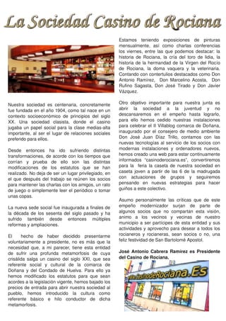 Estamos  teniendo  exposiciones  de  pinturas 
                                                             mensualmente,  así  como  charlas  conferencias 
                                                             los  viernes,  entre  las  que  podemos  destacar:  la 
                                                             historia  de  Rociana,  la  cría  del  toro  de  lidia,  la 
                                                             historia  de  la  hermandad  de  la  Virgen  del  Rocío 
                                                             de  Rociana,  la  doma  vaquera  y  la  veterinaria. 
                                                             Contando con contertulios destacados como Don 
                                                             Antonio  Ramírez,    Don  Marcelino  Acosta,    Don 
                                                             Rufino  Sagasta,  Don  José  Tirado  y  Don  Javier 
                                                             Vázquez.

Nuestra  sociedad  es  centenaria,  concretamente            Otro  objetivo  importante  para  nuestra  junta  es 
fue fundada en el año 1904, como tal nace en un              abrir  la  sociedad  a  la  juventud  y  no 
contexto  socioeconómico  de  principios  del  siglo         descansaremos  en  el  empeño  hasta  lograrlo, 
XX.  Una  sociedad  clasista,  donde  el  casino             para  ello  hemos  cedido  nuestras  instalaciones 
jugaba  un  papel  social  para  la  clase  medias­alta      para celebrar  el  II  Villablog  comarca  de  Doñana, 
importante,  al  ser  el  lugar  de  relaciones  sociales    inaugurado  por  el  consejero  de  medio  ambiente 
preferido para ellos.                                        Don  José  Juan  Díaz  Trillo,  contamos  con  las 
                                                             nuevas  tecnologías  al  servicio  de  los  socios  con 
Desde  entonces  ha  ido  sufriendo  distintas               modernas  instalaciones  y  ordenadores  nuevos, 
transformaciones, de acorde con los tiempos que              hemos creado una web para estar continuamente 
corrían  y  prueba  de  ello  son  las  distintas            informados  “casinoderociana.es”,  convertiremos 
modificaciones  de  los  estatutos  que  se  han             para  la    feria  la  caseta  de  nuestra  sociedad  en 
realizado. No deja de ser un lugar privilegiado, en          caseta  joven  a  partir  de  las  6  de  la  madrugada 
el  que  después  del  trabajo  se  reúnen  los  socios      con  actuaciones  de  grupos  y  seguiremos 
para mantener las charlas con los amigos, un rato            pensando  en  nuevas  estrategias  para  hacer 
de juego o simplemente leer el periódico o tomar             guiños a este colectivo.
unas copas.
                                                             Asumo  personalmente  las  críticas  que  de  este 
La nueva sede social fue inaugurada a finales de             empeño  modernizador  surjan  de  parte  de 
la  década  de  los  sesenta  del  siglo  pasado  y  ha      algunos  socios  que  no  compartan  esta  visión, 
sufrido  también  desde  entonces  múltiples                 animo  a  los  vecinos  y  vecinas  de  nuestro 
reformas y ampliaciones.                                     municipio  a  ser  partícipes  de  esta  entidad  y  sus 
                                                             actividades y aprovecho para desear  a todos  los 
El    hecho  de  haber  decidido  presentarme                rocianeros  y  rocianeras,  sean  socios  o  no,  una 
voluntariamente  a  presidente,  no  es  más  que  la        feliz festividad de San Bartolomé Apostol.
necesidad  que,  a  mi  parecer,  tiene  esta  entidad 
de  sufrir  una  profunda  metamorfosis  de  cuya            José  Antonio  Cabrera  Ramírez  es  Presidente 
crisálida  salga  un  casino  del  siglo  XXI,  que  sea     del Casino de Rociana.
referente  social  y  cultural  de  la  comarca  de 
Doñana  y  del  Condado  de  Huelva.  Para  ello  ya 
hemos  modificado  los  estatutos  para  que  sean 
acordes a la legislación vigente, hemos bajado los 
precios de entrada para abrir nuestra sociedad al 
pueblo,  hemos  introducido  la  cultura  como 
referente  básico  e  hilo  conductor  de  dicha 
metamorfosis. 
 