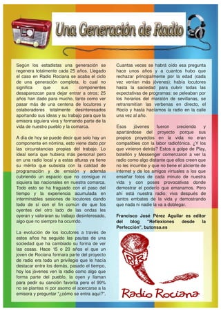 Según  los  estadistas  una  generación  se             Cuantas  veces  se  habrá  oído  esa  pregunta 
regenera  totalmente  cada  25  años.  Llegado          hace  unos  años  y  a  cuantos  hubo  que 
el  caso  en  Radio  Rociana  se  acaba  el  ciclo      rechazar  principalmente  por  la  edad  (cada 
de  una  generación  completa,  lo  cual  no            vez  venían  más  jóvenes);  había  locutores 
significa      que      sus        componentes          hasta  la  saciedad  para  cubrir  todas  las 
desaparezcan  para  dejar  entrar  a  otros;  25        expectativas de programas: se peleaban por 
años han dado para mucho, tanto como ver                los  horarios  del  maratón  de  sevillanas,  se 
pasar  más  de  una  centena  de  locutores  y          retransmitían  las  verbenas  en  directo,  el 
colaboradores  totalmente  desinteresados               Rocío  y  hasta  hacíamos  la  radio  en  la  calle 
aportando sus ideas y su trabajo para que la            una vez al año.
emisora siguiera viva y formando parte de la 
vida de nuestro pueblo y la comarca.                    Esos  jóvenes  fueron  creciendo  y 
                                                        apartándose  del  proyecto  porque  sus 
A día de hoy se puede decir que solo hay un             propios  proyectos  en  la  vida  no  eran 
componente en nómina, esto viene dado por               compatibles  con  la  labor  radiofónica.  ¿Y  los 
las  circunstancias  propias  del  trabajo.  Lo         que  vinieron  detrás?  Estos  a  golpe  de  Play, 
ideal  sería  que  hubiera  más  personal  pero         botellón  y  Messenger  comenzaron  a  ver  la 
en una radio local y a estas alturas ya tiene           radio como algo distante que ellos creen que 
su  mérito  que  subsista  con  la  calidad  de         no les incumbe y que no tiene el aliciente de 
programación  y  de  emisión  y  además                 internet  y  de  los  amigos  virtuales  a  los  que 
cubriendo  un  espacio  que  no  consigue  ni           enseñar  fotos  de  cada  minuto  de  nuestra 
siquiera las  nacionales en nuestra  comarca.           vida  y  con  poses  provocativas  donde 
Todo  esto  se  ha  fraguado  con  el  paso  del        demostrar  el  poderío  que  emanamos.  Pero 
tiempo  y  la  experiencia  acumulada  en               ahí  está  nuestra  radio;  viva  después  de 
interminables  sesiones  de  locutores  dando           tantos  embates  de  la  vida  y  demostrando 
todo  de  sí  con  el  fin  común  de  que  los         que nada ni nadie la va a doblegar.
oyentes  del  otro  lado  de  las  ondas  les 
oyeran y valoraran su trabajo desinteresado,            Francisco  José  Pérez  Aguilar  es  editor 
algo que no siempre ha ocurrido.                        del  blog  "Reflexiones  desde  la 
                                                        Perfección", butonsa.es
La  evolución  de  los  locutores  a  través  de 
estos  años  ha  seguido  las  pautas  de  una 
sociedad  que  ha  cambiado  su  forma  de  ver 
las  cosas.  Hace  15  o  20  años  el  que  un 
joven de Rociana formara parte del proyecto 
de  radio  era  todo  un  privilegio  que  le  hacía 
destacar entre los demás, pasado el tiempo, 
hoy  los  jóvenes  ven  la  radio  como  algo  que 
forma  parte  del  pueblo,  la  oyen  y  llaman 
para  pedir  su  canción  favorita  pero  el  99% 
no se plantea ni por asomo el acercarse a la 
emisora y preguntar “¿cómo se entra aquí?”. 
 