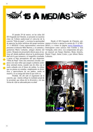 11




        El pasado 29 de marzo, en las aulas del
IES Segundo de Chomón, se presentó en nuestras
clase de Cultura audiovisual el videoclip de la
canción “Niña de papá”, y tuvimos la oportunidad               Desde el IES Segundo de Chomón, ani-
de apreciar las dotes artísticas del grupo turolense   mamos al lector a apoyar la carrera de 15 A ME-
15 A MEDIAS. Como representantes estuvieron            DIAS y a visitar su página www.15amedias.es.
presentes el director Miki Barrera, y el cantante y    Participaron como actrices Inés Esteller y Ana
guitarrista Mario Lafuente, antiguo alumno del         Tortajada, entre otros. Los componentes del gru-
centro. Después de proyectarlo dieron paso al ma-      po musical son Sergio Sánchez, Borja Amorós,
king off, donde pudimos observar la profesionali-      Daniel Viajel, Jaime Cortés y por último Mario
dad con la que actuaron y el magnífico resultado,      Lafuente.
a pesar el bajo presupuesto del que disponían.
“Niña de Papá” tiene una estructura circular; em-
pieza con unas niñas que juegan a pintarse jurán-
dose amistad eterna, cuando una de ellas cae al
suelo soñando con el futuro de ambas. La chica,
que no piensa en estudiar, simplemente en diver-
tirse y aprovecharse de sus padres, sueña su
muerte y es su amiga del alma la que sufre su
        Perdida. De ahí sale el argumento de la
canción, que intenta reflejar la realidad actual de
la juventud, que abusa de la diversión y de una
forma de vida no adecuada para su edad.




11
 