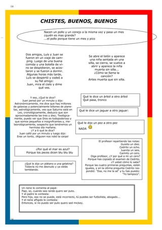 14




                              CHISTES, BUENOS, BUENOS

                                 Nacen un pollo y un conejo a la misma vez y pasa un mes
                                 ¿quién es mas grande?
…
                                 ...el pollo porque tiene un mes y pico




                  Dos amigos, Luís y Juan se
                                                                     Se abre el telón y aparece
                  fueron en un viaje de cam-
                                                                      una niña sentada en una
                   ping. Luego de una buena
                                                                     silla, se cierra, se vuelve a
                  comida y una botella de vi-
                                                                        abrir y aparece la niña
                  no se despidieron, se acos-
                                                                           muerta sin silla...
                  taron y se fueron a dormir.
                                                                          ¿Cómo se llama la
                   Algunas horas más tarde,
                                                                                canción?
                  Luís se despertó y codeó a
                                                                     Antes muerta que sin silla.
                         su fiel amigo:
                   Juan, mira el cielo y dime
                            qué ves.


                        Y eso, ¿Qué te dice?                     Qué le dice un árbol a otro árbol
                 Juan pensó por un minuto y dijo:                Qué pasa, tronco
          Astronómicamente, me dice que hay millones
         de galaxias y potencialmente billones de plane-
         tas, astrológicamente, veo que Saturno está en       Qué le dice un jaguar a otro jaguar:
             Leo, cronológicamente, deduzco que son
           aproximadamente las tres y diez; Teológica-
          mente, puedo ver que Dios es todopoderoso y
          que somos pequeños e insignificantes y, me-
                                                             Qué le dijo un pez a otro pez
         teorológicamente, sospecho que tendremos un
                       hermoso día mañana.
                                                             NADA
                         ¿Y a ti qué te dice?
              Juan calló por un minuto y luego dijo:
            Eres un tonto, ¡Alguien nos robó la carpa!
                                                                              El profesor repartiendo las notas:
                                                                                                 Guisito un diez.
                                                                                                Cedrito un ocho.
                         ¿Por qué el mar es azul?                                                Juanita un seis.
                   Porque los peces dicen blu blu blu                                           Caimito un cero.
                                                                       Oiga profesor, ¿Y por qué a mí un cero?
                                                                     Porque has copiado el examen de Cedrito.
                                                                                         ¿Y usted cómo lo sabe?
                  ¿Qué le dijo un plátano a una gelatina?
                                                                   Porque las cuatro primeras preguntas, están
                  Todavía no me desnudo y ya estás
                                                                   iguales, y en la última pregunta Cedrito res-
                  temblando.
                                                                    pondió: "Esa, no me la sé" y tu has puesto:
                                                                                                  "Yo tampoco".




               Un nene le comenta al papá:
               Papi, so, cuando sea rande quero ser puto.
               Y el padre le contesta:
               Pero hijo, eso no se puede, está incorrecto, tú puedes ser futbolista, abogado...
               Y el nene afligido le contesta:
               Entonces, sí no puedo ser puto quero sed mickey.




    14
 