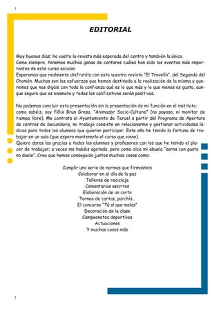 3




                                  EDITORIAL


Muy buenos días; ha vuelto la revista más esperada del centro y también la única.
Como siempre, tenemos muchas ganas de contaros cuáles han sido los eventos más impor-
tantes de este curso escolar.
Esperamos que realmente disfrutéis con esta vuestra revista “El Travelín”, del Segundo del
Chomón. Muchos son los esfuerzos que hemos destinado a la realización de la misma y que-
remos que nos digáis con toda la confianza qué es lo que más y lo que menos os gusta, aun-
que seguro que os enamora y todos los calificativos serán positivos.

No podemos concluir esta presentación sin la presentación de mi función en el instituto:
como sabéis, soy Félix Brun Gresa, “Animador Socio-Cultural” (no payaso, ni monitor de
tiempo libre). Me contrata el Ayuntamiento de Teruel a partir del Programa de Apertura
de centros de Secundaria, mi trabajo consiste en relacionarme y gestionar actividades lú-
dicas para todos los alumnos que quieran participar. Este año he tenido la fortuna de tra-
bajar en un aula (que espero mantenerla el curso que viene).
Quiero daros las gracias a todos los alumnos y profesores con los que he tenido el pla-
cer de trabajar; a veces me habéis agotado, pero como dice mi abuela “sarna con gusto
no duele”. Creo que hemos conseguido juntos muchas cosas como:

                      Cumplir una serie de normas que firmasteis
                             Colaborar en el día de la paz
                                 Talleres de reciclaje
                                 Comentarios escritos
                                Elaboración de un corto
                              Torneo de cartas, parchís…
                             El concurso “Tú sí que molas”
                                 Decoración de la clase
                                Campeonatos deportivos
                                     Actuaciones
                                  Y muchas cosas más




3
 