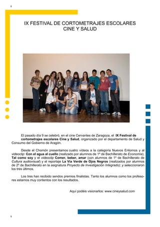 8




        IX FESTIVAL DE CORTOMETRAJES ESCOLARES
                       CINE Y SALUD




     El pasado día 9 se celebró, en el cine Cervantes de Zaragoza, el IX Festival de
     cortometrajes escolares Cine y Salud, organizado por el departamento de Salud y
Consumo del Gobierno de Aragón.

       Desde el Chomón presentamos cuatro vídeos a la categoría Nuevos Entornos y al
videoclip: Con el agua al cuello (realizado por alumnos de 1º de Bachillerato de Economía),
Tal como soy y el videoclip Comer, beber, amar (con alumnos de 1º de Bachillerato de
Cultura audiovisual) y el reportaje La Vía Verde de Ojos Negros (realizados por alumnos
de 2º de Bachillerato en la asignatura Proyecto de Investigación Integrado); y seleccionaron
los tres últimos.

       Los tres han recibido sendos premios finalistas. Tanto los alumnos como los profeso-
res estamos muy contentos con los resultados.


                                        Aquí podéis visionarlos: www.cineysalud.com




8
 