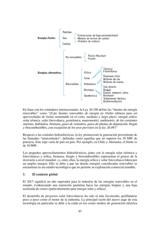 97
En línea con los estándares internacionales, la Ley 26.190 define las “fuentes de energía
renovables” como “[L]as fuentes renovables de energía no fósiles idóneas para ser
aprovechadas de forma sustentable en el corto, mediano y largo plazo: energía eólica,
solar térmica, solar fotovoltaica, geotérmica, mareomotriz, undimotriz, de las corrientes
marinas, hidráulica, biomasa, gases de vertedero, gases de plantas de depuración, biogás
y biocombustibles, con excepción de los usos previstos en la ley 26.093.”
Respecto a las centrales hidroeléctricas, la ley promocionó la generación proveniente de
las llamadas “minicentrales”, definidas como aquellas que no superen los 30 MW de
potencia. Este tope varía de país en país. Por ejemplo, en Chile y Alemania, el límite es
de 10 MW.
Los pequeños aprovechamientos hidroeléctricos, junto con la energía solar (térmica y
fotovoltaica) y eólica, biomasa, biogás y biocombustibles representan el grueso de la
inversión a nivel mundial –y, entre ellas, la energía eólica y solar fotovoltaica lidera por
un amplio margen. Ello se debe a que las demás energías consideradas renovables se
encuentran en un estadio tecnológico que no permite su explotación comercial rentable.
3. El contexto global
El 2017 significó un año superador para la industria de las energías renovables en el
mundo, evidenciando una transición paulatina hacia las energías limpias y una baja
acelerada de costos (particularmente para energía solar y eólica).
El desarrollo de proyectos solar fotovoltaicos ha sido el más favorecido, perfilándose
poco a poco como el motor de la industria. La principal razón del nuevo auge de esta
tecnología en particular se debe a la caída en los costes medios de generación eléctrica
 