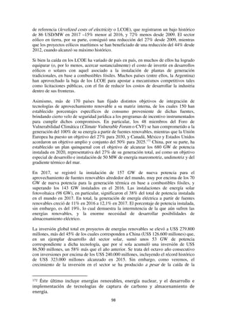 98
de referencia (levelized costs of electricity o LCOE), que registraron un bajo histórico
de 86 USD/MW en 2017 –15% menor al 2016, y 72% menos desde 2009. El sector
eólico en tierra, por su parte, consiguió una reducción del 27% desde 2009, mientras
que los proyectos eólicos marítimos se han beneficiado de una reducción del 44% desde
2012, cuando alcanzó su máximo histórico.
Si bien la caída en los LCOE ha variado de país en país, en muchos de ellos ha logrado
equiparar (o, por lo menos, acercar sustancialmente) el costo de invertir en desarrollos
eólicos o solares con aquel asociado a la instalación de plantas de generación
tradicionales, en base a combustibles fósiles. Muchos países (entre ellos, la Argentina)
han aprovechado la baja de los LCOE para apostar a mecanismos competitivos tales
como licitaciones públicas, con el fin de reducir los costos de desarrollar la industria
dentro de sus fronteras.
Asimismo, más de 170 países han fijado distintos objetivos de integración de
tecnologías de aprovechamiento renovable a su matriz interna, de los cuales 150 han
establecido porcentajes específicos de consumo proveniente de dichas fuentes,
brindando cierto velo de seguridad jurídica a los programas de incentivo instrumentados
para cumplir dichos compromisos. En particular, los 48 miembros del Foro de
Vulnerabilidad Climática (Climate Vulnerable Forum o CVF) se han comprometido a la
generación del 100% de su energía a partir de fuentes renovables, mientras que la Unión
Europea ha puesto un objetivo del 27% para 2030, y Canadá, México y Estados Unidos
acordaron un objetivo amplio y conjunto del 50% para 2025.172
China, por su parte, ha
establecido un plan quinquenal con el objetivo de alcanzar los 680 GW de potencia
instalada en 2020, representativa del 27% de su generación total, así como un objetivo
especial de desarrollo e instalación de 50 MW de energía mareomotriz, undimotriz y del
gradiente térmico del mar.
En 2017, se registró la instalación de 157 GW de nueva potencia para el
aprovechamiento de fuentes renovables alrededor del mundo, muy por encima de los 70
GW de nueva potencia para la generación térmica en base a combustibles fósiles, y
superando los 143 GW instalados en el 2016. Las instalaciones de energía solar
fotovoltaica (98 GW), en particular, significaron el 38% del total de potencia instalada
en el mundo en 2017. En total, la generación de energía eléctrica a partir de fuentes
renovables creció de 11% en 2016 a 12,1% en 2017. El porcentaje de potencia instalada,
sin embargo, es del 19%, lo cual demuestra la intermitencia de la que aún sufren las
energías renovables, y la enorme necesidad de desarrollar posibilidades de
almacenamiento eléctrico.
La inversión global total en proyectos de energías renovables se elevó a US$ 279.800
millones, más del 45% de los cuales corresponden a China (US$ 126.600 millones) que,
en un ejemplar desarrollo del sector solar, sumó unos 53 GW de potencia
correspondiente a dicha tecnología, que por sí sola acumuló una inversión de US$
86.500 millones, un 58% más que el año anterior. Se trata del octavo año consecutivo
con inversiones por encima de los US$ 240.000 millones, incluyendo el récord histórico
de US$ 323.000 millones alcanzado en 2015. Sin embargo, como veremos, el
crecimiento de la inversión en el sector se ha producido a pesar de la caída de la
172 Éste último incluye energías renovables, energía nuclear, y el desarrollo e
implementación de tecnologías de captura de carbono y almacenamiento de
energía.
 