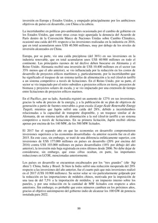 99
inversión en Europa y Estados Unidos, y empujado principalmente por los ambiciosos
objetivos de países en desarrollo, con China a la cabeza.
La incertidumbre en políticas pro-ambientales ocasionada por el cambio de gobierno en
los Estados Unidos, que entre otras cosas trajo aparejada la denuncia del Acuerdo de
París dentro de la Convención Marco de Naciones Unidas sobre Cambio Climático,
ocasionó una caída del 6% respecto a las inversiones realizadas en la industria en 2016,
que en total acumularon unos US$ 40.500 millones, muy por debajo de los niveles de
inversión alcanzados en China.
Europa, por su parte, vio una caída precipitosa (del 36%) en sus inversiones en la
industria renovable, que en total acumularon unos US$ 40.900 millones en todo el
continente. Las principales razones de tal declive deben buscarse en Alemania y el
Reino Unido. Alemania recibió una inversión de US$ 10.400 millones en el sector (un
35% menos que el año anterior), se vio influenciada por la reducción en los costos de
desarrollo de proyectos eólicos marítimos y, particularmente, por la incertidumbre que
ha significado el traspaso de un sistema tarifas de alimentación a la red (feed-in tariffs)
a un sistema competitivo a través de licitaciones. En el Reino Unido, por su parte, el
sector se vio impactado por el retiro subsidios a proyectos eólicos en tierra, proyectos de
biomasa y proyectos solares de escala, y se vio impactado por una extensión de tiempo
entre licitaciones de proyectos eólicos marinos.
En el Pacífico, por su lado, Australia registró un aumento de 127% en sus inversiones,
gracias la suba de precios de la energía, y a la publicación de su plan de objetivos de
generación a partir de fuentes renovables a gran escala (Large-Scale Renewable Energy
Target); mientras que Japón sufrió una caída del 28%, debido a incertidumbres
relacionadas a la capacidad de transporte disponible, y un traspaso similar al de
Alemania, de un sistema tarifas de alimentación a la red (feed-in tariffs) a un sistema
competitivo a través de licitaciones. En su primera licitación, Japón recibió ofertas
apenas por encima de los 140 MW, de los 500 MW licitados.
El 2017 fue el segundo año en que las economías en desarrollo comprometieron
inversiones superiores a las economías desarrolladas –la anterior ocasión fue en el año
2015. En este caso, sin embargo, se trató de una diferencia enfáticamente superior, con
inversiones de US$ 177.000 millones en países en desarrollo (20% por encima del
2016) contra US$ 103.000 millones en países desarrollados (18% por debajo del año
anterior), la inversión más baja registrada en estos últimos desde 2006. No debe dejar de
considerarse, sin embargo, que estas cifras ocultan, en parte, las importantes
reducciones en LCOE, mencionadas anteriormente.
Los países en desarrollo se encuentran encabezados por los “tres grandes” (the ‘big
three’): China, India y Brasil. Si bien la India sufrió una reducción inesperada del 20%
respecto a las inversiones del año anterior, fue el cuarto país que más inversiones realizó
en el 2017 (US$ 10.900 millones). Su sector solar se vio particularmente golpeado por
la reducción en las importaciones de módulos chinos, motivada por la imposición de
una tasa de del 7,5% a la importación de módulos, y un impuesto interno sobre los
paneles, y por una reducción en la cantidad de MW licitados con respecto a años
anteriores. Sin embargo, es probable que estos números cambien en los próximos años,
gracias al objetivo autoimpuesto del gobierno indio de alcanzar los 100 GW de potencia
instalada para 2022.
 