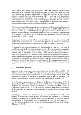 100
Brasil, por su parte, recibió una inversión de US$ 6.000 millones, repartidos entre
proyectos eólicos y solares. Éstos últimos vieron un incremento del 240%, gracias al
financiamiento de proyectos adjudicados en 2016. Sin embargo, a nivel total, la
industria renovable brasilera sufrió una caída del 8%, motivada en la inestabilidad
político-económica generada por el lava jato, que llevó incluso a la cancelación de una
ronda de licitación de potencia solar programada para diciembre de 2016, y en las
tarifas impuestas por los Estados Unidos a la importación de biocombustibles, sumado a
una disminución sensible en la demanda interna de éstos últimos.
México, por su parte, ha alcanzado precios de adjudicación históricamente bajos en sus
procesos licitatorios, resultando en precios promedio de 20,80 USD/MWh para
proyectos solares y 18,60 USD/MWh para proyectos eólicos en tierra. México ha
exhibido además el mayor crecimiento comparativo del año, habiendo experimentado
un incremento en sus inversiones en un 810% hasta la suma de US$ 6.000 millones,
dando la nota en América Latina.
Uruguay, por el contrario, ha debido poner un alto a las inversiones en renovables, dado
que ha saturado su mercado en los recientes años. En Chile, en cambio, las inversiones
continuaron fluyendo, en un 55% por encima del 2016, en US$ 1.500 millones.
El principal desafío que enfrenta el sector a nivel global se encuentra en la quita de
subsidios al precio de la energía generada por este tipo de proyectos, y el paso paulatino
hacia acuerdos de abastecimiento de energía entre privados, o incluso al mercado spot.
Por otra parte, la suba en las tasas de interés a nivel global en el último año también
puede traer problemas a una industria cuyos costos se han visto reducidos gracias a
tasas históricamente bajas en la última década, un factor no menor considerando que la
mayor parte de la inversión asociada a este tipo de proyectos es en activos fijos al inicio,
dado que el insumo de que se nutren es gratuito para las dos principales tecnologías (sol
y viento), y los costos de operación y mantenimiento de las centrales son relativamente
bajos.
4. El contexto argentino
Argentina resultó ser una gran sorpresa en el mercado regional, si bien los US$ 1.800
millones invertidos en el 2017 son aún muy modestos en la comparativa global.
Inversamente a la tendencia internacional, la inversión en energía eólica (US$ 1.200
millones) casi triplicó la inversión en generación solar (US$ 456 millones). Para
entender este crecimiento repentino, es importante comprender el contexto local.
En la Argentina rige actualmente el “Régimen de Fomento Nacional para el Uso de
Fuentes Renovables de Energía Destinadas a la Producción de Energía Eléctrica” (el
"Régimen de Fomento"), creado inicialmente en diciembre de 2006, cuando el
Congreso Nacional dictó la Ley 26.190. Dicha ley estableció por primera vez el objetivo
de alcanzar el 8% de consumo de energía eléctrica nacional de fuente renovable para el
año 2017.
Sin embargo, pasaría aún una década hasta que dicha iniciativa fuera reavivada, con el
objetivo de materializar aquella política en medidas más atractivas a la inversión,
tomando la experiencia de diversos países que desarrollaron el sector de energías
renovables en la última década. Así, en diciembre de 2015 fue sancionada la Ley
27.191, complementaria de la 26.190, que fue reglamentada el 31 de marzo de 2016 por
el Decreto 531/2016.
 