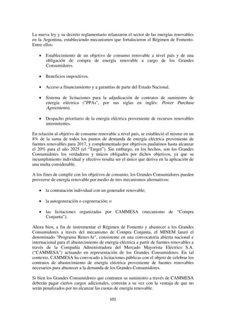 101
La nueva ley y su decreto reglamentario relanzaron el sector de las energías renovables
en la Argentina, estableciendo mecanismos que fortalecieron el Régimen de Fomento.
Entre ellos:
• Establecimiento de un objetivo de consumo renovable a nivel país y de una
obligación de compra de energía renovable a cargo de los Grandes
Consumidores.
• Beneficios impositivos.
• Acceso a financiamiento y a garantías de parte del Estado Nacional.
• Sistema de licitaciones para la adjudicación de contratos de suministro de
energía eléctrica ("PPAs", por sus siglas en inglés: Power Purchase
Agreements).
• Despacho prioritario de la energía eléctrica proveniente de recursos renovables
intermitentes.
En relación al objetivo de consumo renovable a nivel país, se estableció el mismo en un
8% de la suma de todos los puntos de demanda de energía eléctrica proveniente de
fuentes renovables para 2017, y complementado por objetivos paulatinos hasta alcanzar
el 20% para el año 2025 (el “Target”). Sin embargo, en los hechos, son los Grandes
Consumidores los verdaderos y únicos obligados por dichos objetivos, ya que su
incumplimiento individual y efectivo resulta ser el único que deriva en la aplicación de
una multa considerable.
A los fines de cumplir con los objetivos de consumo, los Grandes Consumidores pueden
proveerse de energía renovable por medio de tres mecanismos alternativos:
• la contratación individual con un generador renovable;
• la autogeneración o cogeneración; o
• las licitaciones organizadas por CAMMESA (mecanismo de “Compra
Conjunta”).
Ahora bien, a fin de instrumentar el Régimen de Fomento y abastecer a los Grandes
Consumidores a través del mecanismo de Compra Conjunta, el MINEM lanzó el
denominado "Programa RenovAr", consistente en una convocatoria abierta nacional e
internacional para el abastecimiento de energía eléctrica a partir de fuentes renovables a
través de la Compañía Administradora del Mercado Mayorista Eléctrico S.A.
(“CAMMESA”) actuando en representación de los Grandes Consumidores. En tal
contexto, CAMMESA ha convocado a licitaciones públicas con el objeto de celebrar los
contratos de abastecimiento de energía eléctrica proveniente de fuentes renovables
necesarios para abastecer a la demanda de los Grandes Consumidores.
Si bien los Grandes Consumidores que contraten su suministro a través de CAMMESA
deberán pagar ciertos cargos adicionales, correrán a su vez con la ventaja de que no
serán penalizados por no alcanzar las cuotas de energía renovable.
 