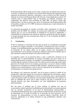 102
El Programa RenovAR ha tenido ya dos rondas, con dos fases de adjudicación cada una.
Asimismo, el gobierno ha admitido la novación de PPAs firmados por generadores bajo
regímenes de promoción anteriores, ofreciendo a estos la firma de un PPA similar al
utilizado en el marco del Programa RenovAR. En total, se han adjudicado a la fecha 157
contratos para el abastecimiento bajo el mecanismo de Compras Conjuntas, que
comprenden una potencia total acumulada de 4966 MW. El número resulta más
impresionante si se tiene en cuenta que, previo al lanzamiento del Programa RenovAR,
la Argentina contaba con 187,4 MW de potencia instalada para el aprovechamiento de
fuentes renovables.
La generación proveniente de energías renovables cubre actualmente el 1,8% de la
demanda total del MEM. Sin embargo, las proyecciones publicadas por CAMMESA
sugieren que, en caso de desarrollarse la totalidad de los proyectos adjudicados, y
considerando los compromisos de entrada en operación comercial de cada uno de ellos,
la energía generada por estos alcanzará para cubrir un 7% de la demanda del MEM a
partir del año 2020.
5. Conclusiones
Si bien la Argentina se encuentra aún muy lejos de poder ser considerada un país líder
en materia de energías renovables a nivel global, la saturación del sector en Chile y
Uruguay, la inestabilidad política que aún hoy genera incertidumbre en Brasil, y la falta
de desarrollo de los demás países de la región, ofrecen una oportunidad de
posicionamiento a nivel regional, en particular mediante la atracción de capitales que en
años anteriores centraron la mirada en los países mencionados.
La Argentina cuenta con un potencial eólico y solar y condiciones climáticas de tal
idoneidad para el aprovechamiento de energías renovables que pocos países en el
mundo pueden jactarse de igualar. Sin embargo, la inestabilidad política y económica de
la última década sentenció al fracaso todos los esfuerzos previos para aprovechar dicho
potencial. El rotundo éxito de las recientes convocatorias –en que las ofertas recibidas
llegaron hasta a sextuplicar la cantidad de MW ofertados– demuestran un nuevo voto de
confianza en el actual gobierno, o por lo menos la adecuación de las políticas por éste
instrumentadas a los intereses del mundo inversor.
Sin embargo, esta “primavera renovable” aún no ha puesto a prueba la solidez de sus
compromisos, dado que ninguno de los proyectos adjudicados ha comenzado a operar.
El mantenimiento de la estabilidad en el sector en los próximos años y, particularmente,
a partir del primer cambio de gobierno, será una prueba fundamental a este respecto, en
tanto la viabilidad del sector será el único incentivo real para el desarrollo de un
mercado privado, que logre desarrollarse con total independencia de programas
gubernamentales.
Por otra parte, es probable que el sector enfrente en adelante otro tipo de
inconvenientes, dada la particular sensibilidad que ha demostrado la economía argentina
ante los recientes incrementos en las tasas de financiamiento internacionales, y
considerando particularmente que es precisamente el financiamiento de proyectos el que
ha demostrado ser el cuello de botella en el desarrollo de estos proyectos. Por el
momento, los financiamientos en curso no parecen haberse conmovido. Serán los
proyectos adjudicados en la última licitación los que posiblemente enfrenten estas
consecuencias.
 