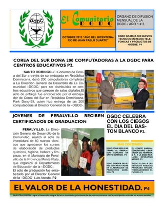 ORGANO DE DIFUSION
MENSUAL DE LA
DGDC / AÑO 1 # 3.

OCTUBRE 2013 “AÑO DEL BICENTENARIO DE JUAN PABLO DUARTE”

DGDC GRADUA 102 NUEVOS
TECNICOS EN REDES TELEFONICAS Y PRODUCTOS DE
HIGIENE. P4

COREA DEL SUR DONA 200 COMPUTADORAS A LA DGDC PARA
CENTROS EDUCATIVOS P2.
SANTO DOMINGO.-El Gobierno de Corea del Sur a través de su embajada en República
Dominicana, donó 200 computadoras completas
a La Dirección General de Desarrollo de La Comunidad –DGDC- para ser distribuidas en centros educativos que carecen de salas digitales.El
acto de entrega fue encabezado por el embajador de Corea del Sur en República Dominicana,
Park Dong-Sil, quien hizo entrega de las 200
computadoras al Director General de la –DGDC-.

Noticias.
Apresan banda en Vill Duarte.
P2
Fallece menor arrollada por
una camioneta. P2

Internacionales.
Norcorea rompe su único lazo
con el Sur. P2

JOVENES DE PERALVILLO RECIBEN DGDC CELEBRA
CERTIFICADOS DE GRADUACION
CON LOS CIEGOS
PERALVILLO. La Dirección General de Desarrollo de la
Comunidad, realizó el acto de
investidura de 80 nuevos técnicos que aprobaron los cursos
de elaboración de productos
químicos, higiene, belleza y limpieza, en el Municipio de Peralvillo de la Provincia Monte Plata,
que organiza el Departamento
de Educación de la –DGDC-.
El acto de graduación fue encabezado por el Director General
de la –DGDC- Luis Acosta. P2

EL DIA DEL BASTON BLANCO P2.
MAS CONTENIDO
DGDC DONA REPLICAS
TAINAS AL EMBAJADOR COREANO EN
SANTO DOMINGO. P3

EL COMITÉ BARRIAL
COMUNITARIO LIBERTADOR DE HERRERA,
S. P. Y LA DGDC REALIZAN
OPERATIVO
MEDICO. P3

DGDC GRADUA MUJERES DISCAPACITADAS
EN ELABORACION DE
PRODUCTOS
QUIMICOS. P3

-DGDC- LLEVA A LAS
ESCUELAS PUBLICAS
PROGRAMA INFANTIL
“EMBELLECIENDO EL
FUTURO. P2

EL VALOR DE LA HONESTIDAD. P4
NUESTRA MISIÓN: Lograr el desarrollo integral de las co munidades, priorizando las de pobreza extrema, con la participación actica de sus actores sociales

 