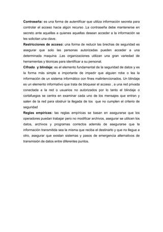 Contraseña: es una forma de autentificar que utiliza información secreta para
controlar el acceso hacia algún recurso .La contraseña debe mantenerse en
secreto ante aquellas a quienes aquellas desean acceder a la información se
les solicitan una clave.
Restricciones de acceso: una forma de reducir las brechas de seguridad es
asegurar que solo las personas autorizadas pueden acceder a una
determinada maquina .Las organizaciones utilizan una gran variedad de
herramientas y técnicas para identificar a su personal.
Cifrado y blindaje: es el elemento fundamental de la seguridad de datos y es
la forma más simple e importante de impedir que alguien robe o lea la
información de un sistema informático con fines malintencionados. Un blindaje
es un elemento informativo que trata de bloquear el acceso , a una red privada
conectada a la red o usuarios no autorizados por lo tanto el blindaje o
cortafuegos se centra en examinar cada uno de los mensajes que entran y
salen de la red para obstruir la llegada de los que no cumplen el criterio de
seguridad
Reglas empíricas: las reglas empíricas se basan en asegurarse que los
operadores puedan trabajar pero no modificar archivos, asegurar se utilicen los
datos, archivos y programas correctos además de asegurarse que la
información transmitida sea la misma que reciba el destinarlo y que no llegue a
otro, asegurar que existan sistemas y pasos de emergencia alternativos de
transmisión de datos entre diferentes puntos.
 