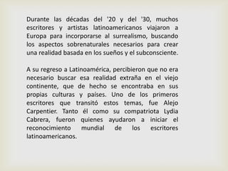 Durante las décadas del '20 y del '30, muchos
escritores y artistas latinoamericanos viajaron a
Europa para incorporarse al surrealismo, buscando
los aspectos sobrenaturales necesarios para crear
una realidad basada en los sueños y el subconsciente.
A su regreso a Latinoamérica, percibieron que no era
necesario buscar esa realidad extraña en el viejo
continente, que de hecho se encontraba en sus
propias culturas y países. Uno de los primeros
escritores que transitó estos temas, fue Alejo
Carpentier. Tanto él como su compatriota Lydia
Cabrera, fueron quienes ayudaron a iniciar el
reconocimiento mundial de los escritores
latinoamericanos.
 