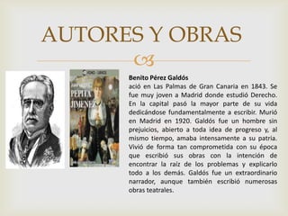 
AUTORES Y OBRAS
Benito Pérez Galdós
ació en Las Palmas de Gran Canaria en 1843. Se
fue muy joven a Madrid donde estudió Derecho.
En la capital pasó la mayor parte de su vida
dedicándose fundamentalmente a escribir. Murió
en Madrid en 1920. Galdós fue un hombre sin
prejuicios, abierto a toda idea de progreso y, al
mismo tiempo, amaba intensamente a su patria.
Vivió de forma tan comprometida con su época
que escribió sus obras con la intención de
encontrar la raíz de los problemas y explicarlo
todo a los demás. Galdós fue un extraordinario
narrador, aunque también escribió numerosas
obras teatrales.
 