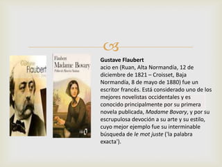 
Gustave Flaubert
acio en (Ruan, Alta Normandía, 12 de
diciembre de 1821 – Croisset, Baja
Normandía, 8 de mayo de 1880) fue un
escritor francés. Está considerado uno de los
mejores novelistas occidentales y es
conocido principalmente por su primera
novela publicada, Madame Bovary, y por su
escrupulosa devoción a su arte y su estilo,
cuyo mejor ejemplo fue su interminable
búsqueda de le mot juste ('la palabra
exacta').
 
