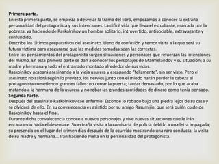 Primera parte.
En esta primera parte, se empieza a desvelar la trama del libro, empezamos a conocer la extraña
personalidad del protagonista y sus intenciones. La difícil vida que lleva el estudiante, marcada por la
pobreza, va haciendo de Raskolnikov un hombre solitario, introvertido, antisociable, extravagante y
confundido.
Describe los últimos preparativos del asesinato. Lleno de confusión y temor visita a la que será su
futura víctima para asegurarse que las medidas tomadas sean las correctas.
Entre los pensamientos del protagonista surgen situaciones y personajes que refuerzan las intenciones
del mismo. En esta primera parte se dan a conocer los personajes de Marmelándov y su situación; a su
madre y hermana y todo el entramado montado alrededor de sus vidas.
Raskolnikov acabará asesinando a la vieja usurera y escapando “felizmente”, sin ser visto. Pero el
asesinato no saldrá según lo previsto, los nervios junto con el miedo harán perder la cabeza al
protagonista cometiendo grandes fallos: no cerrar la puerta; tardar demasiado, por lo que acaba
matando a la hermana de la usurera y no robar las grandes cantidades de dinero como tenía pensado.
Segunda Parte.
Después del asesinato Raskolnikov cae enfermo. Esconde lo robado bajo una piedra lejos de su casa y
se olvidará de ello. En su convalecencia es asistido por su amigo Rasumijín, que será quién cuide de
Raskolnikov hasta el final.
Durante dicha convalecencia conoce a nuevos personajes y vive nuevas situaciones que le irán
encauzando hacia el desenlace. Su extraña visita a la comisaría de policía debido a una letra impagada;
su presencia en el lugar del crimen días después de lo ocurrido mostrando una rara conducta, la visita
de su madre y hermana... Irán haciendo mella en la personalidad del protagonista.
 
