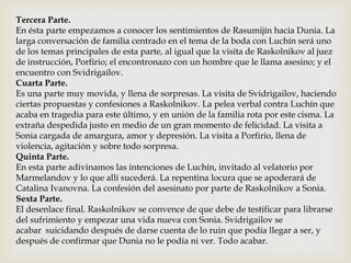Tercera Parte.
En ésta parte empezamos a conocer los sentimientos de Rasumijín hacia Dunia. La
larga conversación de familia centrado en el tema de la boda con Luchín será uno
de los temas principales de esta parte, al igual que la visita de Raskolnikov al juez
de instrucción, Porfirio; el encontronazo con un hombre que le llama asesino; y el
encuentro con Svidrigaílov.
Cuarta Parte.
Es una parte muy movida, y llena de sorpresas. La visita de Svidrigailov, haciendo
ciertas propuestas y confesiones a Raskolnikov. La pelea verbal contra Luchín que
acaba en tragedia para este último, y en unión de la familia rota por este cisma. La
extraña despedida justo en medio de un gran momento de felicidad. La visita a
Sonia cargada de amargura, amor y depresión. La visita a Porfirio, llena de
violencia, agitación y sobre todo sorpresa.
Quinta Parte.
En esta parte adivinamos las intenciones de Luchín, invitado al velatorio por
Marmelandov y lo que allí sucederá. La repentina locura que se apoderará de
Catalina Ivanovna. La confesión del asesinato por parte de Raskolnikov a Sonia.
Sexta Parte.
El desenlace final. Raskolnikov se convence de que debe de testificar para librarse
del sufrimiento y empezar una vida nueva con Sonia. Svidrigailov se
acabar suicidando después de darse cuenta de lo ruin que podía llegar a ser, y
después de confirmar que Dunia no le podía ni ver. Todo acabar.
 