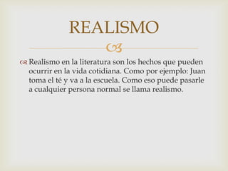 
 Realismo en la literatura son los hechos que pueden
ocurrir en la vida cotidiana. Como por ejemplo: Juan
toma el té y va a la escuela. Como eso puede pasarle
a cualquier persona normal se llama realismo.
REALISMO
 