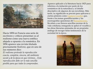 Hacia 1850 en Francia una serie de
escritores y críticos presentan ya al
realismo como una nueva estética
alejada u opuesta a la romántica. En
1856 aparece una revista titulada
precisamente Realismo, que en uno de
sus números dice:
El realismo pretende la reproducción
exacta, completa, sincera, del ambiente
social y de la época en que vivimos... Esta
reproducción debe ser lo más sencilla
posible para que todos la comprendan.
Aparece aplicado a la literatura hacia 1825 para
referirse a la imitación por parte de los
románticos de la naturaleza y al detalle
descriptivo de algunos de sus novelistas. Más
tarde, su significado se precisó para aplicarse a
ciertos pintores como Gustave Courbet que,
frente a los temas grandilocuentes y las
escenografías aparatosas del Romanticismo,
llevaban a sus lienzos sencillas escenas de la
vida cotidiana; enseguida se aplicó el vocablo a
las obras literarias animadas de un propósito
análogo de recoger fieles testimonios de la
sociedad de la época.
 